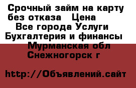 Срочный займ на карту без отказа › Цена ­ 500 - Все города Услуги » Бухгалтерия и финансы   . Мурманская обл.,Снежногорск г.